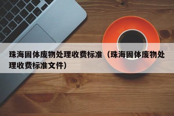 珠海固体废物处理收费标准（珠海固体废物处理收费标准文件）