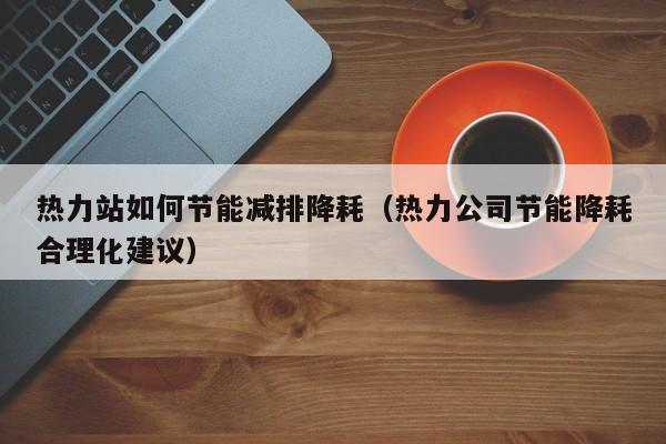 热力站如何节能减排降耗（热力公司节能降耗合理化建议）