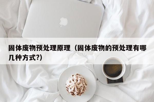 固体废物预处理原理（固体废物的预处理有哪几种方式?）