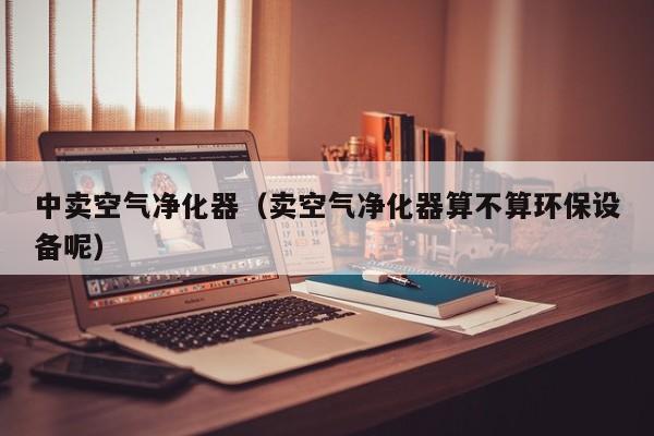 中卖空气净化器（卖空气净化器算不算环保设备呢）