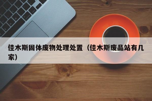 佳木斯固体废物处理处置（佳木斯废品站有几家）