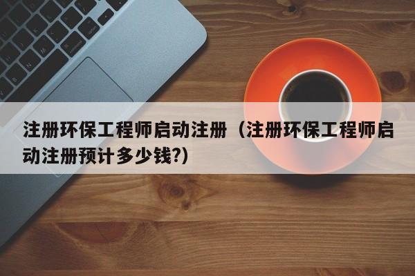 注册环保工程师启动注册（注册环保工程师启动注册预计多少钱?）