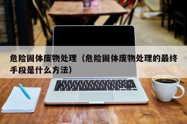 危险固体废物处理（危险固体废物处理的最终手段是什么方法）