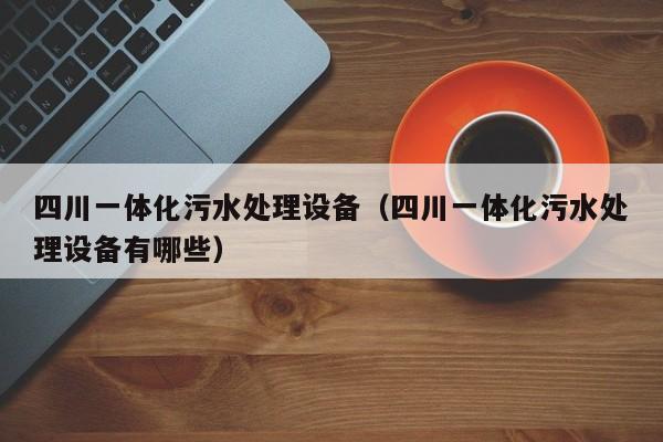 四川一体化污水处理设备（四川一体化污水处理设备有哪些）