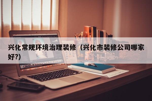 兴化常规环境治理装修（兴化市装修公司哪家好?）