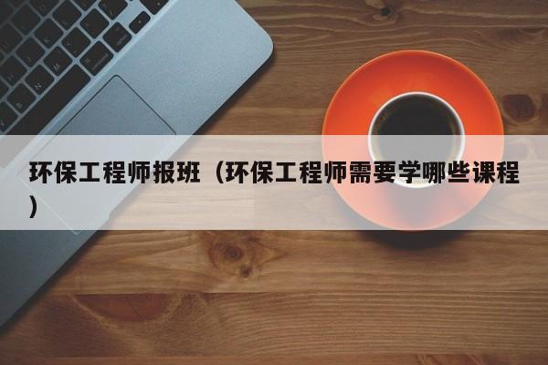 环保工程师报班（环保工程师需要学哪些课程）