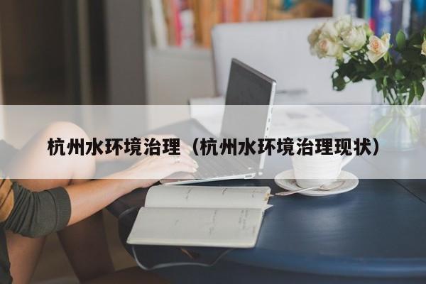 杭州水环境治理（杭州水环境治理现状）