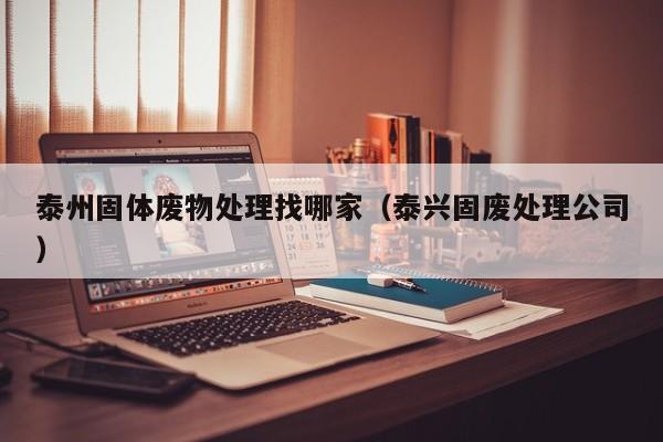 泰州固体废物处理找哪家（泰兴固废处理公司）